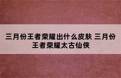 三月份王者荣耀出什么皮肤 三月份王者荣耀太古仙侠